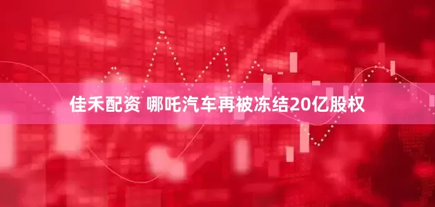 佳禾配资 哪吒汽车再被冻结20亿股权