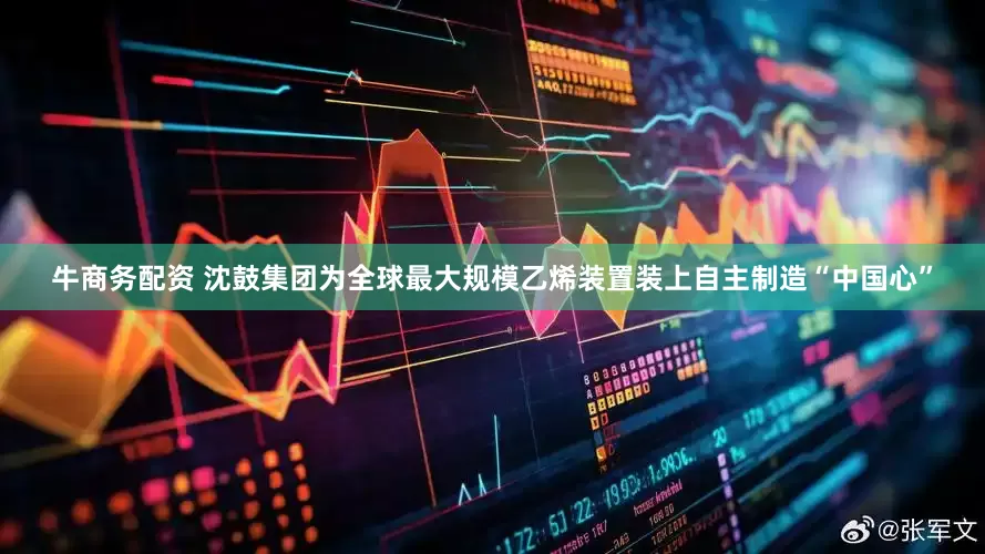 牛商务配资 沈鼓集团为全球最大规模乙烯装置装上自主制造“中国心”