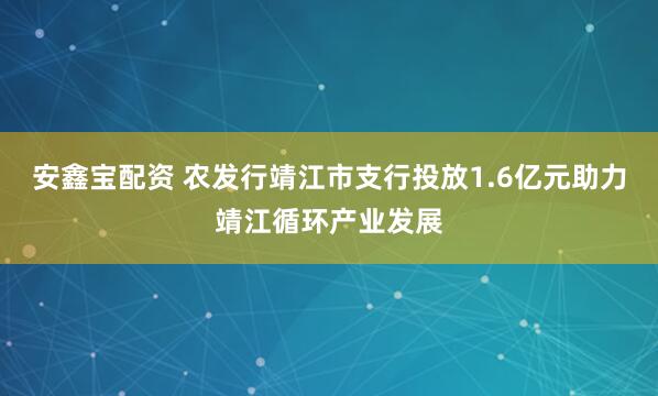 安鑫宝配资 农发行靖江市支行投放1.6亿元助力靖江循环产业发展