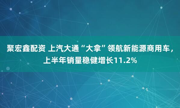 聚宏鑫配资 上汽大通“大拿”领航新能源商用车，上半年销量稳健增长11.2%