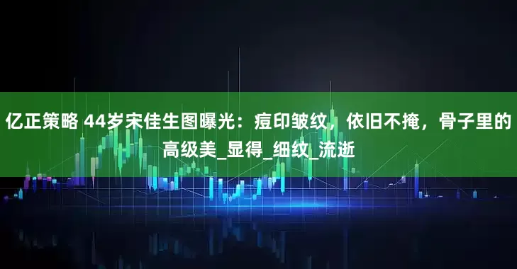亿正策略 44岁宋佳生图曝光：痘印皱纹，依旧不掩，骨子里的高级美_显得_细纹_流逝
