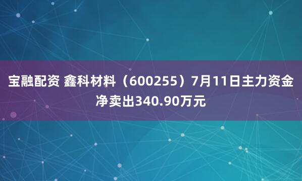 宝融配资 鑫科材料（600255）7月11日主力资金净卖出340.90万元