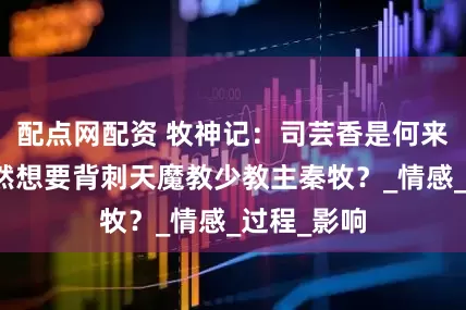配点网配资 牧神记：司芸香是何来历，她竟然想要背刺天魔教少教主秦牧？_情感_过程_影响
