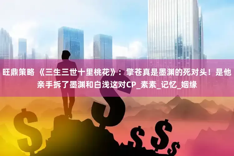 旺鼎策略 《三生三世十里桃花》：擎苍真是墨渊的死对头！是他亲手拆了墨渊和白浅这对CP_素素_记忆_姻缘