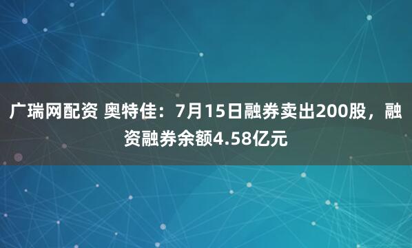 广瑞网配资 奥特佳：7月15日融券卖出200股，融资融券余额4.58亿元