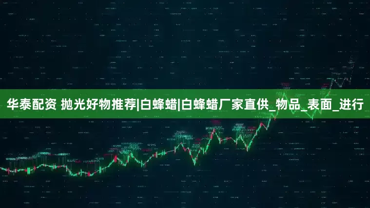华泰配资 抛光好物推荐|白蜂蜡|白蜂蜡厂家直供_物品_表面_进行
