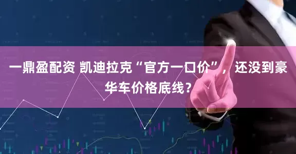 一鼎盈配资 凯迪拉克“官方一口价”，还没到豪华车价格底线？