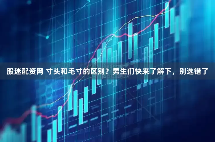 股迷配资网 寸头和毛寸的区别？男生们快来了解下，别选错了