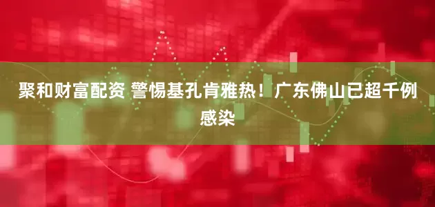 聚和财富配资 警惕基孔肯雅热！广东佛山已超千例感染