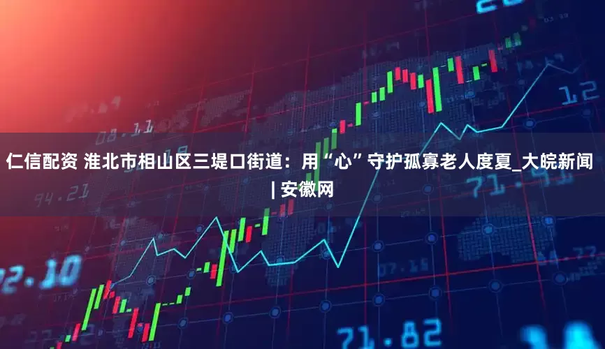 仁信配资 淮北市相山区三堤口街道：用“心”守护孤寡老人度夏_大皖新闻 | 安徽网