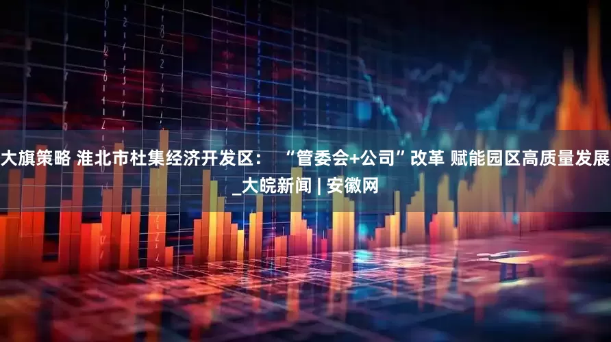 大旗策略 淮北市杜集经济开发区：  “管委会+公司”改革 赋能园区高质量发展_大皖新闻 | 安徽网