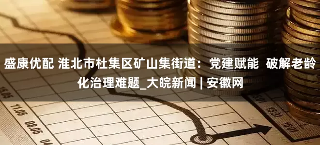 盛康优配 淮北市杜集区矿山集街道：党建赋能  破解老龄化治理难题_大皖新闻 | 安徽网