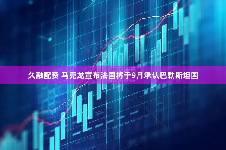 久融配资 马克龙宣布法国将于9月承认巴勒斯坦国