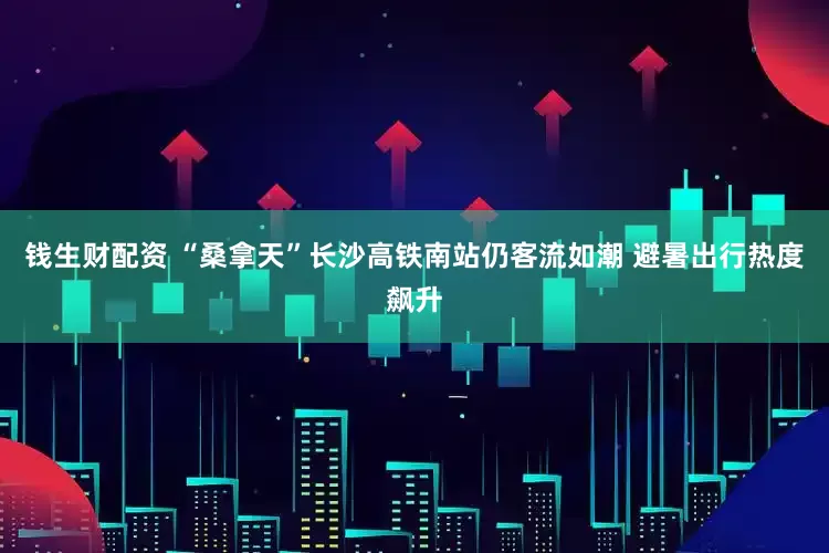 钱生财配资 “桑拿天”长沙高铁南站仍客流如潮 避暑出行热度飙升