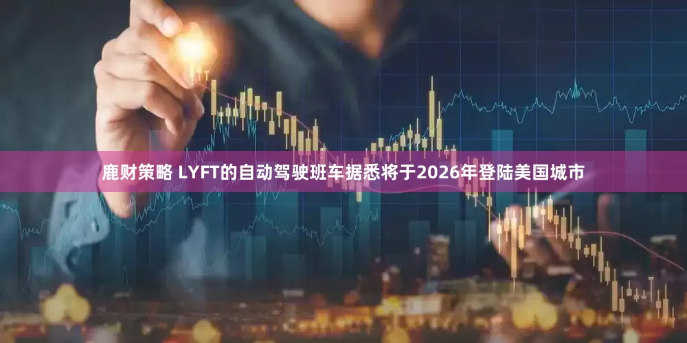鹿财策略 LYFT的自动驾驶班车据悉将于2026年登陆美国城市