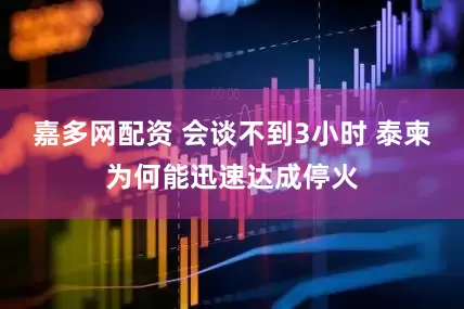 嘉多网配资 会谈不到3小时 泰柬为何能迅速达成停火