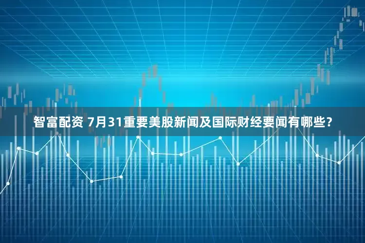 智富配资 7月31重要美股新闻及国际财经要闻有哪些？