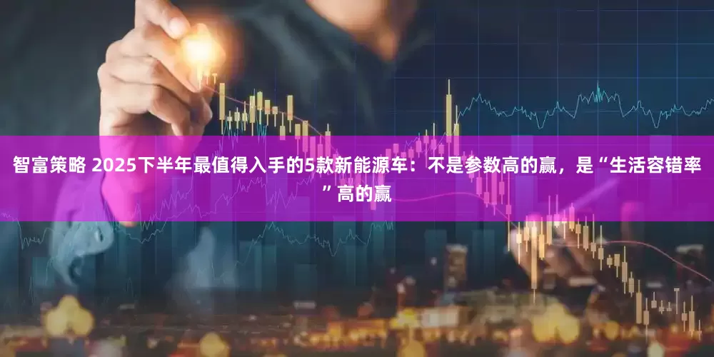 智富策略 2025下半年最值得入手的5款新能源车：不是参数高的赢，是“生活容错率”高的赢