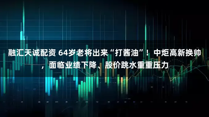 融汇天诚配资 64岁老将出来“打酱油”！中炬高新换帅，面临业绩下降、股价跳水重重压力