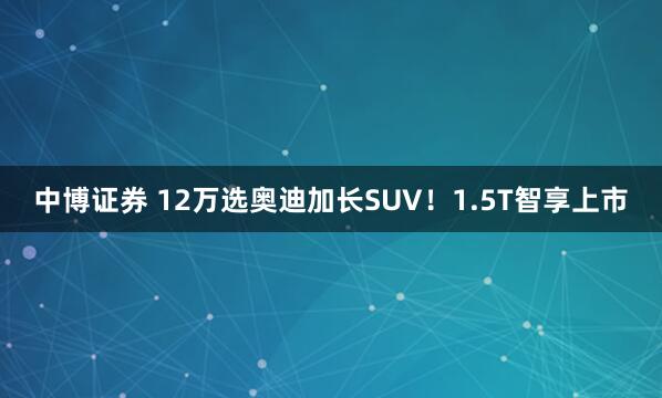 中博证券 12万选奥迪加长SUV！1.5T智享上市