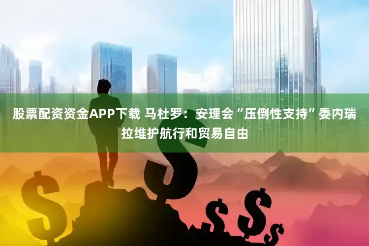 股票配资资金APP下载 马杜罗：安理会“压倒性支持”委内瑞拉维护航行和贸易自由