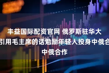 丰益国际配资官网 俄罗斯驻华大使引用毛主席的话勉励年轻人投身中俄合作