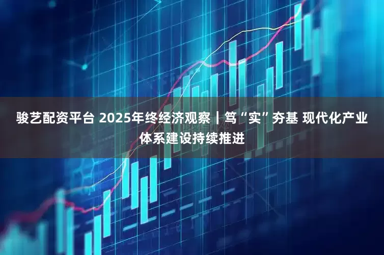 骏艺配资平台 2025年终经济观察｜笃“实”夯基 现代化产业体系建设持续推进