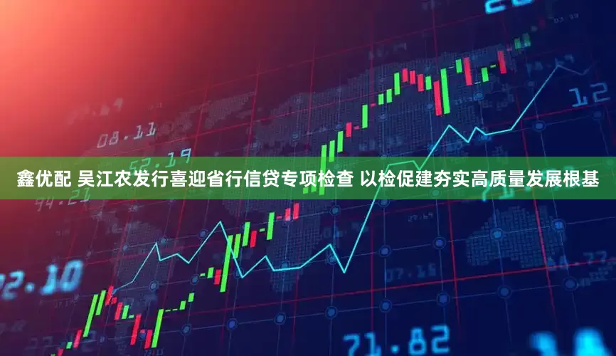 鑫优配 吴江农发行喜迎省行信贷专项检查 以检促建夯实高质量发展根基