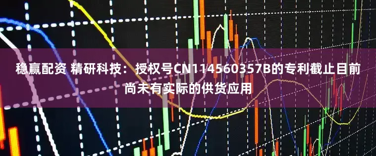 稳赢配资 精研科技：授权号CN114560357B的专利截止目前尚未有实际的供货应用