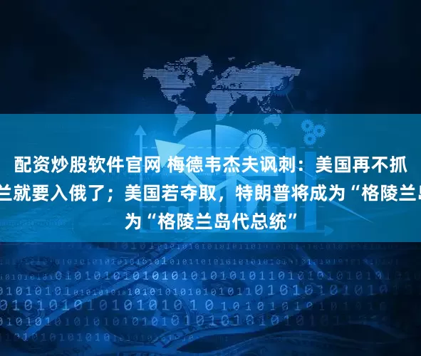 配资炒股软件官网 梅德韦杰夫讽刺:美国再不抓紧,格陵兰就要入俄了;美国若夺取,特朗普将成为“格陵兰岛代总统”