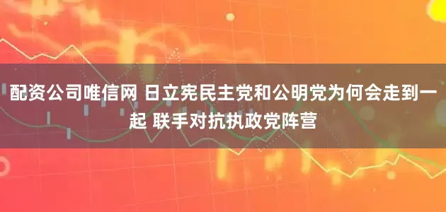 配资公司唯信网 日立宪民主党和公明党为何会走到一起 联手对抗执政党阵营