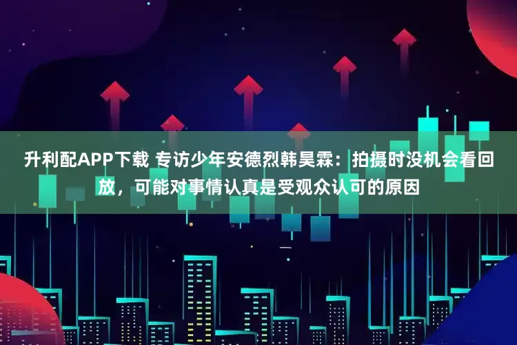 升利配APP下载 专访少年安德烈韩昊霖：拍摄时没机会看回放，可能对事情认真是受观众认可的原因