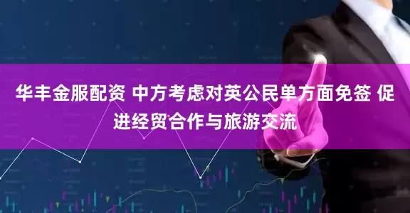 华丰金服配资 中方考虑对英公民单方面免签 促进经贸合作与旅游交流