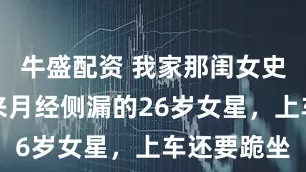 牛盛配资 我家那闺女史上第一个来月经侧漏的26岁女星，上车还要跪坐