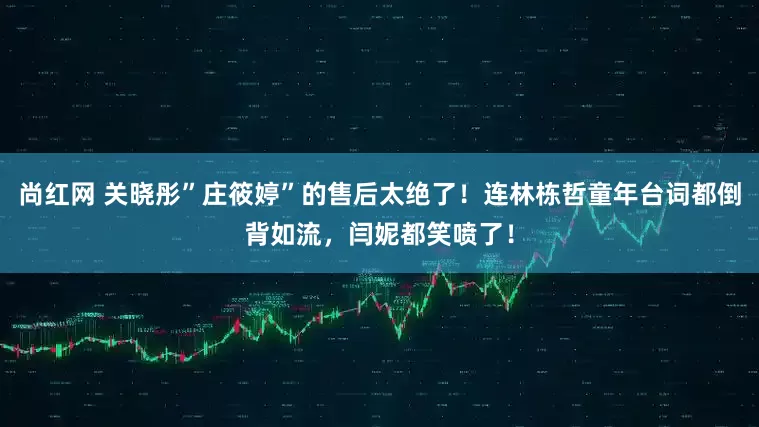 尚红网 关晓彤”庄筱婷”的售后太绝了！连林栋哲童年台词都倒背如流，闫妮都笑喷了！