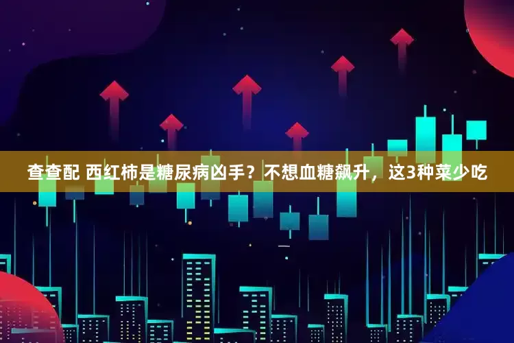 查查配 西红柿是糖尿病凶手？不想血糖飙升，这3种菜少吃