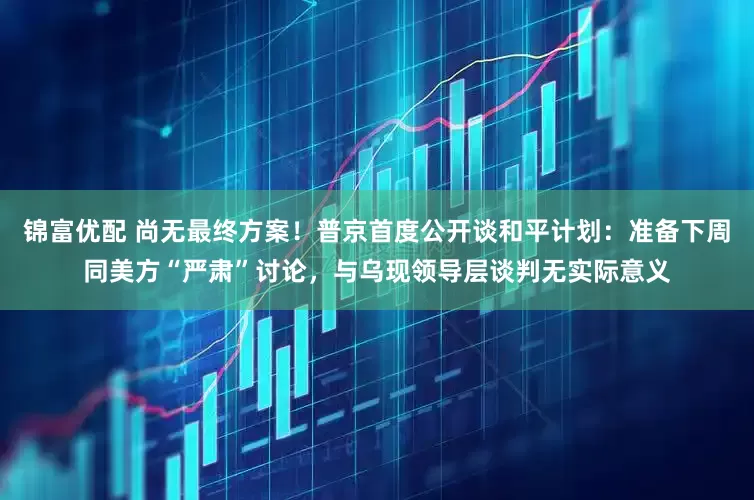 锦富优配 尚无最终方案！普京首度公开谈和平计划：准备下周同美方“严肃”讨论，与乌现领导层谈判无实际意义