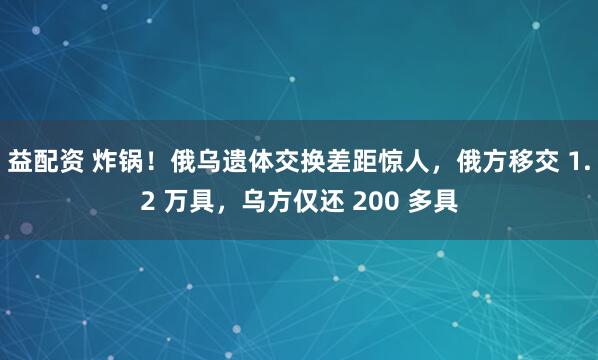 益配资 炸锅！俄乌遗体交换差距惊人，俄方移交 1.2 万具，乌方仅还 200 多具