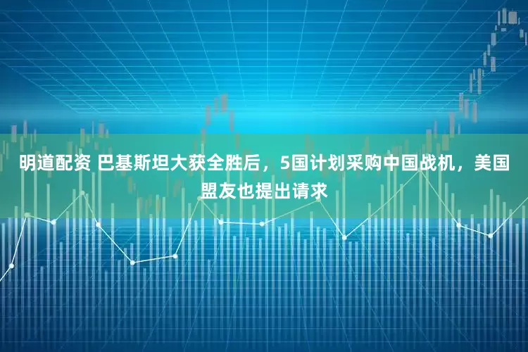 明道配资 巴基斯坦大获全胜后，5国计划采购中国战机，美国盟友也提出请求