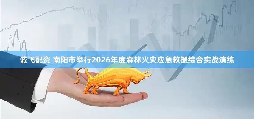 诚飞配资 南阳市举行2026年度森林火灾应急救援综合实战演练