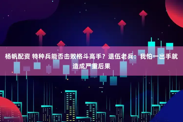 杨帆配资 特种兵能否击败格斗高手？退伍老兵：我怕一出手就造成严重后果